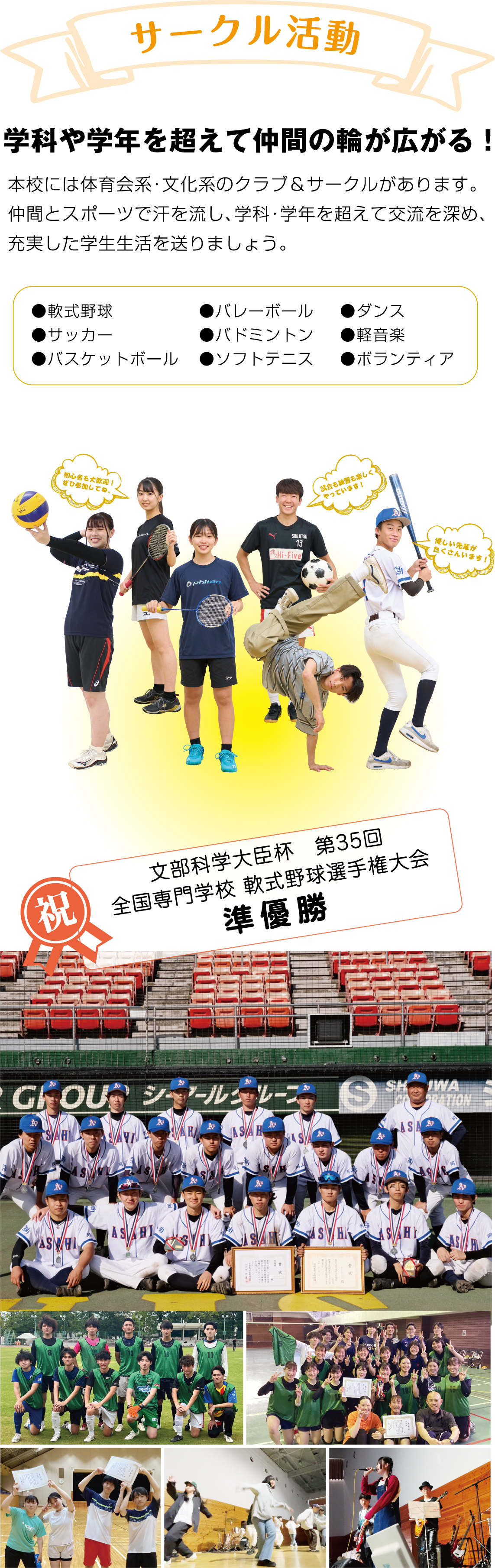 サークル活動 学科や学年を超えて仲間の輪が広がる！ 本校には体育会系・文化系のクラブ＆サークルがあります。仲間とスポーツで汗を流し、学科・学年を超えて交流を深め、充実した学生生活を送りましょう。 ●軟式野球●サッカー●バスケットボール●バレーボール●バドミントン●ソフトテニス●ダンス●軽音楽●ボランティア